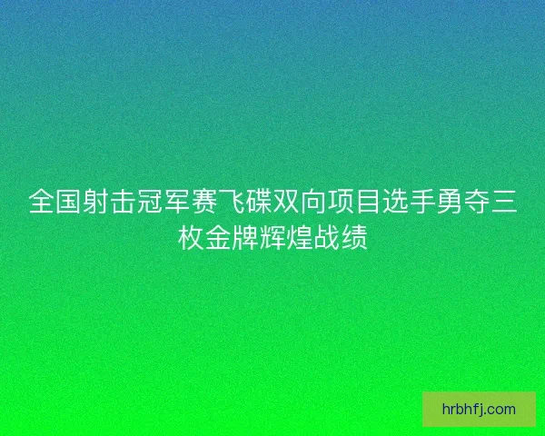 全国射击冠军赛飞碟双向项目选手勇夺三枚金牌辉煌战绩