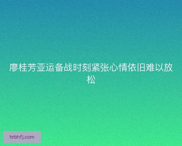 廖桂芳亚运备战时刻紧张心情依旧难以放松