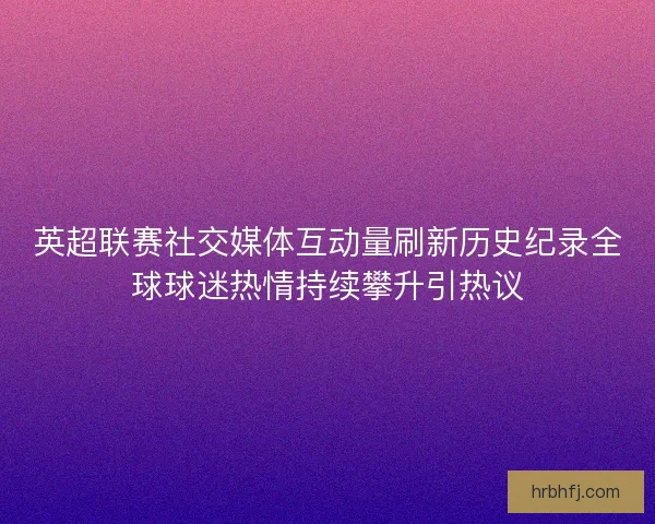 英超联赛社交媒体互动量刷新历史纪录全球球迷热情持续攀升引热议
