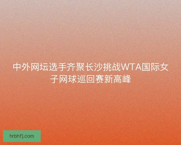 中外网坛选手齐聚长沙挑战WTA国际女子网球巡回赛新高峰