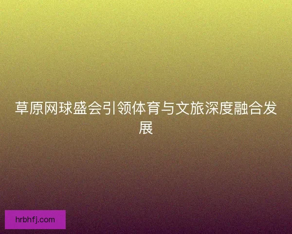 草原网球盛会引领体育与文旅深度融合发展