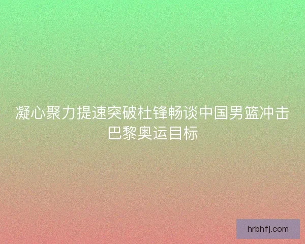 凝心聚力提速突破杜锋畅谈中国男篮冲击巴黎奥运目标