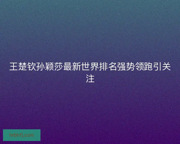 王楚钦孙颖莎最新世界排名强势领跑引关注