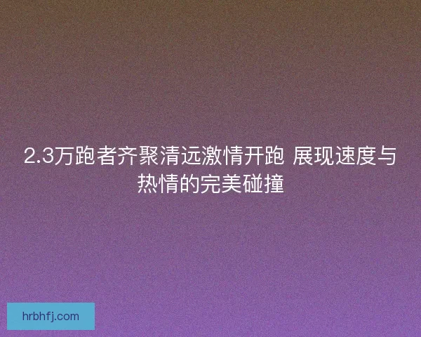 2.3万跑者齐聚清远激情开跑 展现速度与热情的完美碰撞