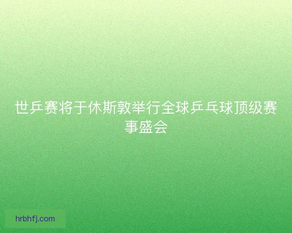世乒赛将于休斯敦举行全球乒乓球顶级赛事盛会