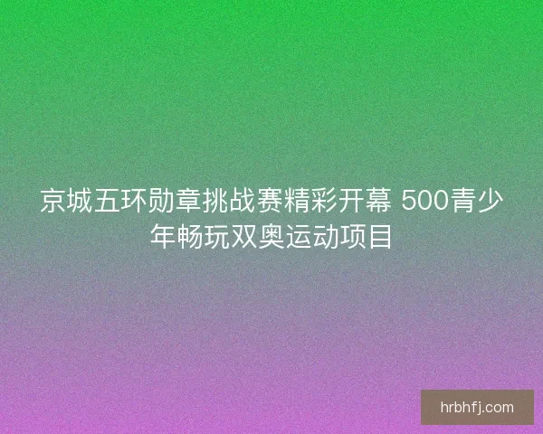 京城五环勋章挑战赛精彩开幕 500青少年畅玩双奥运动项目 京城五环勋章挑战赛精彩开幕 500青少年畅玩双奥运动项目