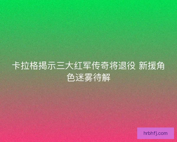 卡拉格揭示三大红军传奇将退役 新援角色迷雾待解 卡拉格揭示三大红军传奇将退役 新援角色迷雾待解