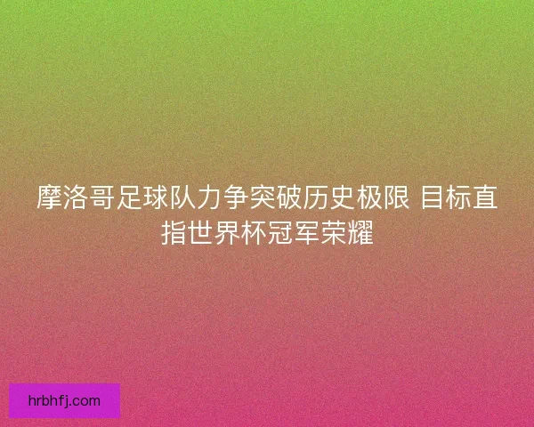 摩洛哥足球队力争突破历史极限 目标直指世界杯冠军荣耀 摩洛哥足球队力争突破历史极限 目标直指世界杯冠军荣耀