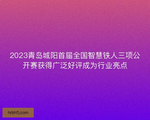2023青岛城阳首届全国智慧铁人三项公开赛获得广泛好评成为行业亮点 2023青岛城阳首届全国智慧铁人三项公开赛获得广泛好评成为行业亮点